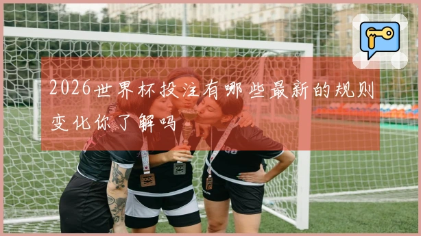 2026世界杯投注有哪些最新的规则变化你了解吗