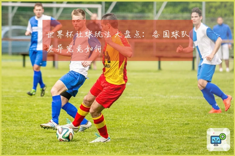 世界杯让球玩法大盘点:各国球队差异究竟如何