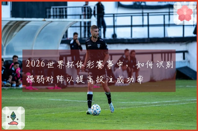 2026世界杯体彩赛事中，如何识别强弱对阵以提高投注成功率