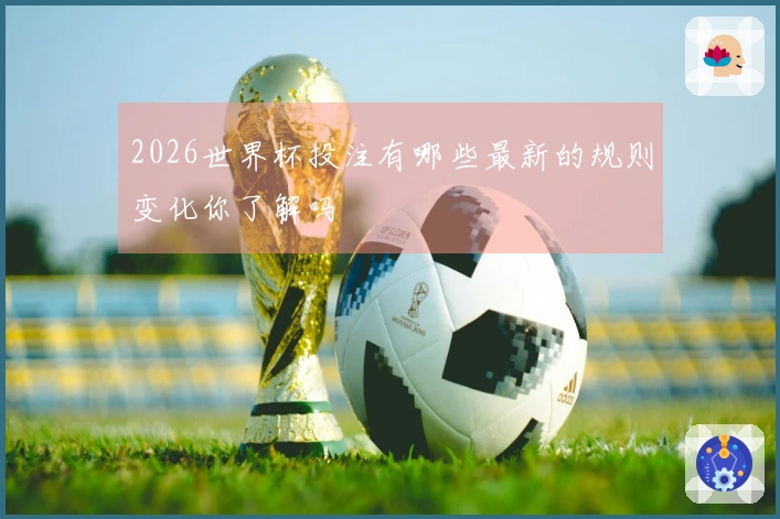 2026世界杯投注有哪些最新的规则变化你了解吗